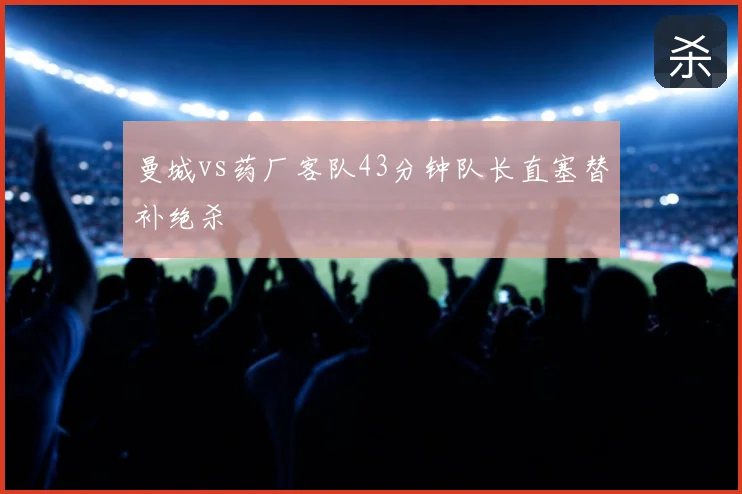 曼城vs药厂客队43分钟队长直塞替补绝杀